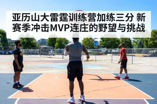 亚历山大雷霆训练营加练三分 新赛季冲击MVP连庄的野望与挑战